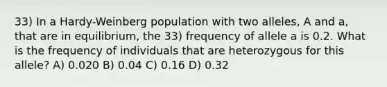 33) In a Hardy-Weinberg population with two alleles, A and a, that are in equilibrium, the 33) frequency of allele a is 0.2. What is the frequency of individuals that are heterozygous for this allele? A) 0.020 B) 0.04 C) 0.16 D) 0.32