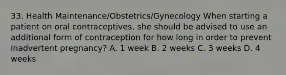 33. Health Maintenance/Obstetrics/Gynecology When starting a patient on oral contraceptives, she should be advised to use an additional form of contraception for how long in order to prevent inadvertent pregnancy? A. 1 week B. 2 weeks C. 3 weeks D. 4 weeks