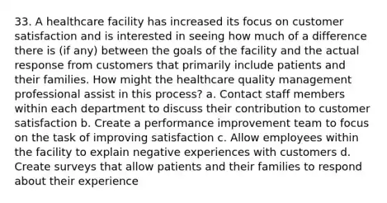 33. A healthcare facility has increased its focus on customer satisfaction and is interested in seeing how much of a difference there is (if any) between the goals of the facility and the actual response from customers that primarily include patients and their families. How might the healthcare quality management professional assist in this process? a. Contact staff members within each department to discuss their contribution to customer satisfaction b. Create a performance improvement team to focus on the task of improving satisfaction c. Allow employees within the facility to explain negative experiences with customers d. Create surveys that allow patients and their families to respond about their experience