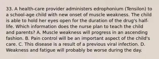 33. A health-care provider administers edrophonium (Tensilon) to a school-age child with new onset of muscle weakness. The child is able to hold her eyes open for the duration of the drug's half-life. Which information does the nurse plan to teach the child and parents? A. Muscle weakness will progress in an ascending fashion. B. Pain control will be an important aspect of the child's care. C. This disease is a result of a previous viral infection. D. Weakness and fatigue will probably be worse during the day.