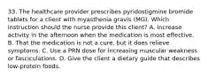 33. The healthcare provider prescribes pyridostigmine bromide tablets for a client with myasthenia gravis (MG). Which instruction should the nurse provide this client? A. Increase activity in the afternoon when the medication is most effective. B. That the medication is not a cure, but it does relieve symptoms. C. Use a PRN dose for increasing muscular weakness or fasciculations. D. Give the client a dietary guide that describes low-protein foods.