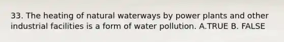 33. The heating of natural waterways by power plants and other industrial facilities is a form of water pollution. A.TRUE B. FALSE