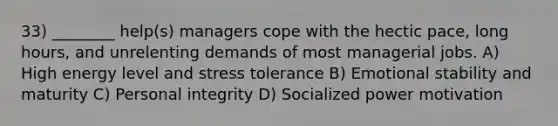 33) ________ help(s) managers cope with the hectic pace, long hours, and unrelenting demands of most managerial jobs. A) High energy level and stress tolerance B) Emotional stability and maturity C) Personal integrity D) Socialized power motivation