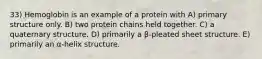 33) Hemoglobin is an example of a protein with A) primary structure only. B) two protein chains held together. C) a quaternary structure. D) primarily a β-pleated sheet structure. E) primarily an α-helix structure.