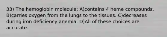 33) The hemoglobin molecule: A)contains 4 heme compounds. B)carries oxygen from the lungs to the tissues. C)decreases during iron deficiency anemia. D)All of these choices are accurate.