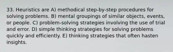 33. Heuristics are A) methodical step-by-step procedures for solving problems. B) mental groupings of similar objects, events, or people. C) problem-solving strategies involving the use of trial and error. D) simple thinking strategies for solving problems quickly and efficiently. E) thinking strategies that often hasten insights.