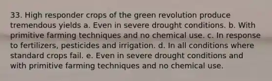 33. High responder crops of the green revolution produce tremendous yields a. Even in severe drought conditions. b. With primitive farming techniques and no chemical use. c. In response to fertilizers, pesticides and irrigation. d. In all conditions where standard crops fail. e. Even in severe drought conditions and with primitive farming techniques and no chemical use.