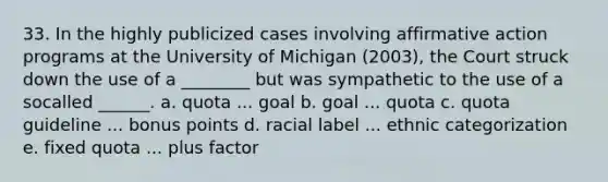 33. In the highly publicized cases involving affirmative action programs at the University of Michigan (2003), the Court struck down the use of a ________ but was sympathetic to the use of a socalled ______. a. quota ... goal b. goal ... quota c. quota guideline ... bonus points d. racial label ... ethnic categorization e. fixed quota ... plus factor