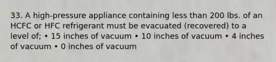 33. A high-pressure appliance containing less than 200 lbs. of an HCFC or HFC refrigerant must be evacuated (recovered) to a level of; • 15 inches of vacuum • 10 inches of vacuum • 4 inches of vacuum • 0 inches of vacuum