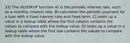 33) The HLOOKUP function A) is the periodic interest rate, such as a monthly interest rate. B) calculates the periodic payment for a loan with a fixed interest rate and fixed term. C) looks up a value in a lookup table where the first column contains the values to compare with the lookup value. D) looks up a value in a lookup table where the first row contains the values to compare with the lookup value.