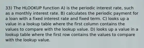 33) The HLOOKUP function A) is the periodic interest rate, such as a monthly interest rate. B) calculates the periodic payment for a loan with a fixed interest rate and fixed term. C) looks up a value in a lookup table where the first column contains the values to compare with the lookup value. D) looks up a value in a lookup table where the first row contains the values to compare with the lookup value.