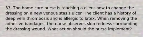 33. The home care nurse is teaching a client how to change the dressing on a new venous stasis ulcer. The client has a history of deep vein thrombosis and is allergic to latex. When removing the adhesive bandages, the nurse observes skin redness surrounding the dressing wound. What action should the nurse implement?