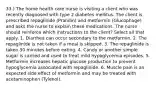 33.) The home health care nurse is visiting a client who was recently diagnosed with type 2 diabetes mellitus. The client is prescribed repaglinide (Prandin) and metformin (Glucophage) and asks the nurse to explain these medications. The nurse should reinforce which instructions to the client? Select all that apply. 1. Diarrhea can occur secondary to the metformin. 2. The repaglinide is not taken if a meal is skipped. 3. The repaglinide is taken 30 minutes before eating. 4. Candy or another simple sugar is carried and used to treat mild hypoglycemia episodes. 5. Metformin increases hepatic glucose production to prevent hypoglycemia associated with repaglinide. 6. Muscle pain is an expected side effect of metformin and may be treated with acetaminophen (Tylenol).