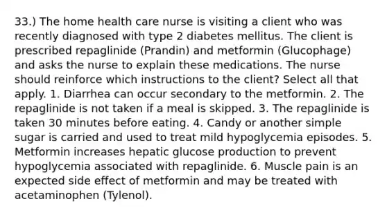 33.) The home health care nurse is visiting a client who was recently diagnosed with type 2 diabetes mellitus. The client is prescribed repaglinide (Prandin) and metformin (Glucophage) and asks the nurse to explain these medications. The nurse should reinforce which instructions to the client? Select all that apply. 1. Diarrhea can occur secondary to the metformin. 2. The repaglinide is not taken if a meal is skipped. 3. The repaglinide is taken 30 minutes before eating. 4. Candy or another simple sugar is carried and used to treat mild hypoglycemia episodes. 5. Metformin increases hepatic glucose production to prevent hypoglycemia associated with repaglinide. 6. Muscle pain is an expected side effect of metformin and may be treated with acetaminophen (Tylenol).