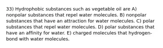 33) Hydrophobic substances such as vegetable oil are A) nonpolar substances that repel water molecules. B) nonpolar substances that have an attraction for water molecules. C) polar substances that repel water molecules. D) polar substances that have an affinity for water. E) charged molecules that hydrogen-bond with water molecules.