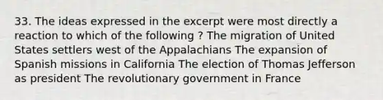 33. The ideas expressed in the excerpt were most directly a reaction to which of the following ? The migration of United States settlers west of the Appalachians The expansion of Spanish missions in California The election of Thomas Jefferson as president The revolutionary government in France