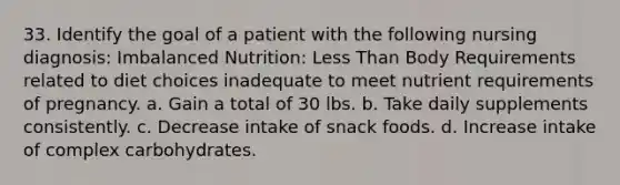 33. Identify the goal of a patient with the following nursing diagnosis: Imbalanced Nutrition: Less Than Body Requirements related to diet choices inadequate to meet nutrient requirements of pregnancy. a. Gain a total of 30 lbs. b. Take daily supplements consistently. c. Decrease intake of snack foods. d. Increase intake of complex carbohydrates.