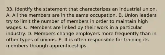 33. Identify the statement that characterizes an industrial union. A. All the members are in the same occupation. B. Union leaders try to limit the number of members in order to maintain high wages. C. Members are linked by their work in a particular industry. D. Members change employers more frequently than in other types of unions. E. It is often responsible for training its members through apprenticeships.