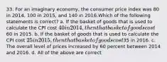 33. For an imaginary economy, the consumer price index was 80 in 2014, 100 in 2015, and 140 in 2016.Which of the following statements is correct? a. If the basket of goods that is used to calculate the CPI cost 40 in 2014, then that basket of goods cost60 in 2015. b. If the basket of goods that is used to calculate the CPI cost 25 in 2015, then that basket of goods cost35 in 2016. c. The overall level of prices increased by 60 percent between 2014 and 2016. d. All of the above are correct