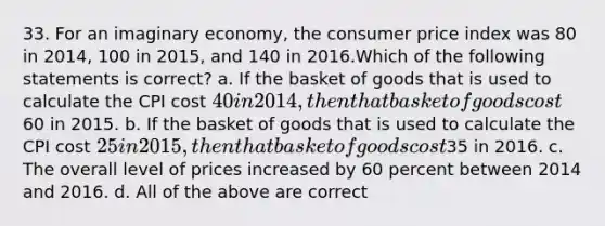 33. For an imaginary economy, the consumer price index was 80 in 2014, 100 in 2015, and 140 in 2016.Which of the following statements is correct? a. If the basket of goods that is used to calculate the CPI cost 40 in 2014, then that basket of goods cost60 in 2015. b. If the basket of goods that is used to calculate the CPI cost 25 in 2015, then that basket of goods cost35 in 2016. c. The overall level of prices increased by 60 percent between 2014 and 2016. d. All of the above are correct