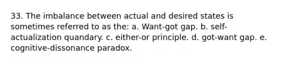 33. The imbalance between actual and desired states is sometimes referred to as the: a. Want-got gap. b. self-actualization quandary. c. either-or principle. d. got-want gap. e. cognitive-dissonance paradox.