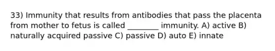 33) Immunity that results from antibodies that pass the placenta from mother to fetus is called ________ immunity. A) active B) naturally acquired passive C) passive D) auto E) innate