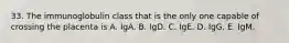 33. The immunoglobulin class that is the only one capable of crossing the placenta is A. IgA. B. IgD. C. IgE. D. IgG. E. IgM.