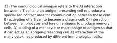 33) The immunological synapse refers to the A) interaction between a T cell and an antigen-presenting cell to produce a specialized contact area for communication between these cells. B) activation of a B cell to become a plasma cell. C) interaction between lymphocytes and foreign antigens to produce memory cells. D) binding of a monocyte or macrophage to antigen so that it can act as an antigen-presenting cell. E) interaction of the many cytokines produced by different immunological cells.