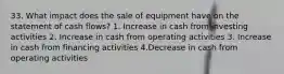 33. What impact does the sale of equipment have on the statement of cash flows? 1. Increase in cash from investing activities 2. Increase in cash from operating activities 3. Increase in cash from financing activities 4.Decrease in cash from operating activities