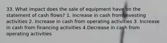 33. What impact does the sale of equipment have on the statement of cash flows? 1. Increase in cash from investing activities 2. Increase in cash from operating activities 3. Increase in cash from financing activities 4.Decrease in cash from operating activities