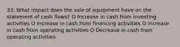 33. What impact does the sale of equipment have on the statement of cash flows? O Increase in cash from investing activities O Increase in cash from financing activities O Increase in cash from operating activities O Decrease in cash from operating activities