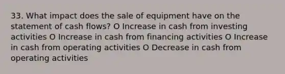 33. What impact does the sale of equipment have on the statement of cash flows? O Increase in cash from investing activities O Increase in cash from financing activities O Increase in cash from operating activities O Decrease in cash from operating activities