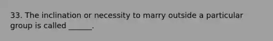 33. The inclination or necessity to marry outside a particular group is called ______.