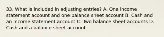 33. What is included in adjusting entries? A. One income statement account and one balance sheet account B. Cash and an income statement account C. Two balance sheet accounts D. Cash and a balance sheet account