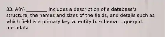 33. A(n) _________ includes a description of a database's structure, the names and sizes of the fields, and details such as which field is a primary key. a. entity b. schema c. query d. metadata