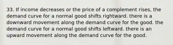 33. If income decreases or the price of a complement rises, the demand curve for a normal good shifts rightward. there is a downward movement along the demand curve for the good. the demand curve for a normal good shifts leftward. there is an upward movement along the demand curve for the good.