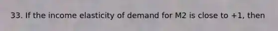 33. If the income elasticity of demand for M2 is close to +1, then