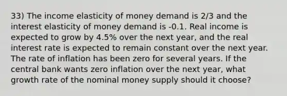 33) The income elasticity of money demand is 2/3 and the interest elasticity of money demand is -0.1. Real income is expected to grow by 4.5% over the next year, and the real interest rate is expected to remain constant over the next year. The rate of inflation has been zero for several years. If the central bank wants zero inflation over the next year, what growth rate of the nominal money supply should it choose?