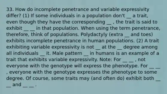 33. How do incomplete penetrance and variable expressivity differ? (1) If some individuals in a population don't __ a trait, even though they have the corresponding __ , the trait is said to exhibit __ __ in that population. When using the term penetrance, therefore, think of populations. Polydactyly (extra __ and toes) exhibits incomplete penetrance in human populations. (2) A trait exhibiting variable expressivity is not __ at the __ degree among all individuals __ it. Male pattern __ in humans is an example of a trait that exhibits variable expressivity. Note: For __ __ , not everyone with the genotype will express the phenotype. For __ __ , everyone with the genotype expresses the phenotype to some degree. Of course, some traits may (and often do) exhibit both __ __ and __ __ .