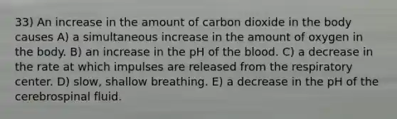 33) An increase in the amount of carbon dioxide in the body causes A) a simultaneous increase in the amount of oxygen in the body. B) an increase in the pH of the blood. C) a decrease in the rate at which impulses are released from the respiratory center. D) slow, shallow breathing. E) a decrease in the pH of the cerebrospinal fluid.