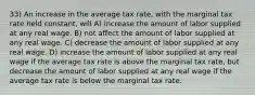 33) An increase in the average tax rate, with the marginal tax rate held constant, will A) increase the amount of labor supplied at any real wage. B) not affect the amount of labor supplied at any real wage. C) decrease the amount of labor supplied at any real wage. D) increase the amount of labor supplied at any real wage if the average tax rate is above the marginal tax rate, but decrease the amount of labor supplied at any real wage if the average tax rate is below the marginal tax rate.