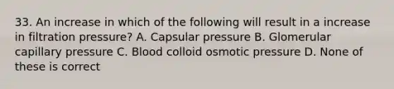 33. An increase in which of the following will result in a increase in filtration pressure? A. Capsular pressure B. Glomerular capillary pressure C. Blood colloid osmotic pressure D. None of these is correct