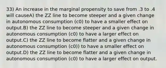 33) An increase in the marginal propensity to save from .3 to .4 will causeA) the ZZ line to become steeper and a given change in autonomous consumption (c0) to have a smaller effect on output.B) the ZZ line to become steeper and a given change in autonomous consumption (c0) to have a larger effect on output.C) the ZZ line to become flatter and a given change in autonomous consumption (c0)) to have a smaller effect on output.D) the ZZ line to become flatter and a given change in autonomous consumption (c0) to have a larger effect on output.