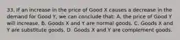 33. If an increase in the price of Good X causes a decrease in the demand for Good Y, we can conclude that: A. the price of Good Y will increase. B. Goods X and Y are normal goods. C. Goods X and Y are substitute goods. D. Goods X and Y are complement goods.