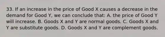 33. If an increase in the price of Good X causes a decrease in the demand for Good Y, we can conclude that: A. the price of Good Y will increase. B. Goods X and Y are normal goods. C. Goods X and Y are substitute goods. D. Goods X and Y are complement goods.