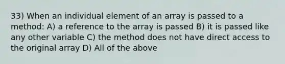 33) When an individual element of an array is passed to a method: A) a reference to the array is passed B) it is passed like any other variable C) the method does not have direct access to the original array D) All of the above