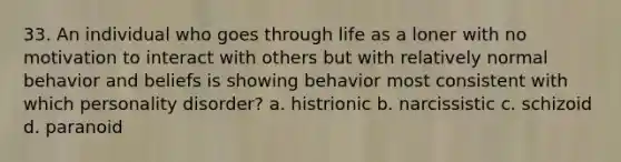 33. An individual who goes through life as a loner with no motivation to interact with others but with relatively normal behavior and beliefs is showing behavior most consistent with which personality disorder? a. histrionic b. narcissistic c. schizoid d. paranoid