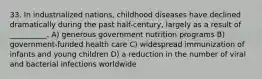 33. In industrialized nations, childhood diseases have declined dramatically during the past half-century, largely as a result of __________. A) generous government nutrition programs B) government-funded health care C) widespread immunization of infants and young children D) a reduction in the number of viral and bacterial infections worldwide