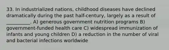 33. In industrialized nations, childhood diseases have declined dramatically during the past half-century, largely as a result of __________. A) generous government nutrition programs B) government-funded health care C) widespread immunization of infants and young children D) a reduction in the number of viral and bacterial infections worldwide