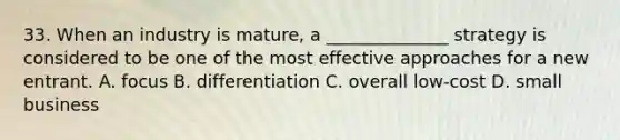 33. When an industry is mature, a ______________ strategy is considered to be one of the most effective approaches for a new entrant. A. focus B. differentiation C. overall low-cost D. small business